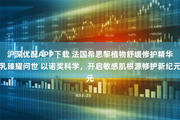 沪深优配APP下载 法国希思黎植物舒缓修护精华乳臻耀问世 以诺奖科学，开启敏感肌根源修护新纪元