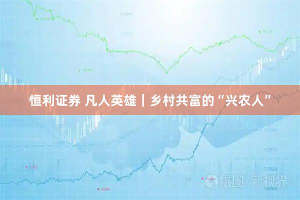 恒利证券 凡人英雄｜乡村共富的“兴农人”
