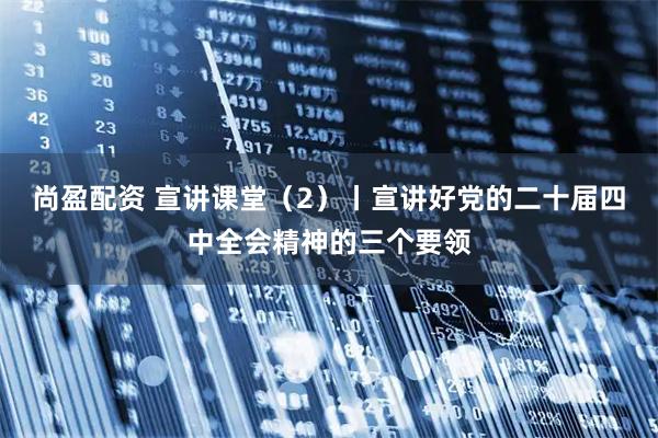 尚盈配资 宣讲课堂（2）丨宣讲好党的二十届四中全会精神的三个要领