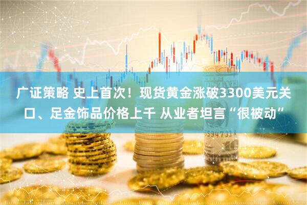 广证策略 史上首次！现货黄金涨破3300美元关口、足金饰品价格上千 从业者坦言“很被动”