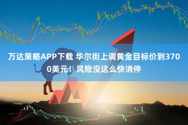 万达策略APP下载 华尔街上调黄金目标价到3700美元！风险没这么快消停