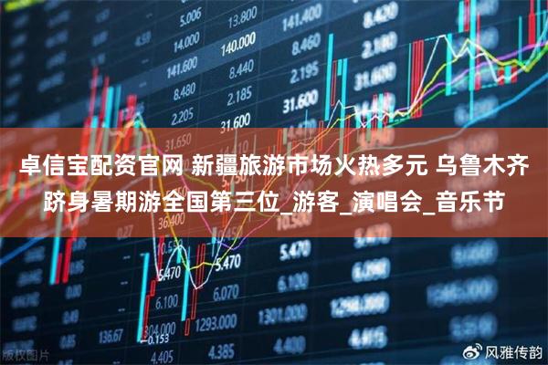 卓信宝配资官网 新疆旅游市场火热多元 乌鲁木齐跻身暑期游全国第三位_游客_演唱会_音乐节