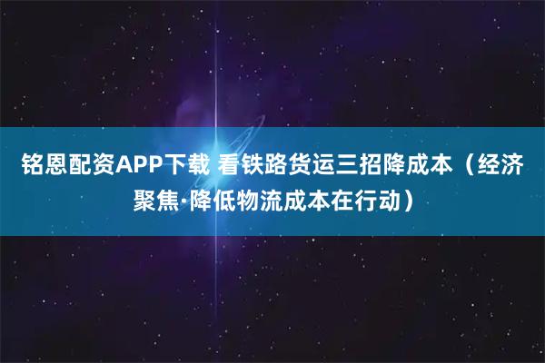铭恩配资APP下载 看铁路货运三招降成本（经济聚焦·降低物流成本在行动）