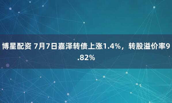 博星配资 7月7日嘉泽转债上涨1.4%，转股溢价率9.82%