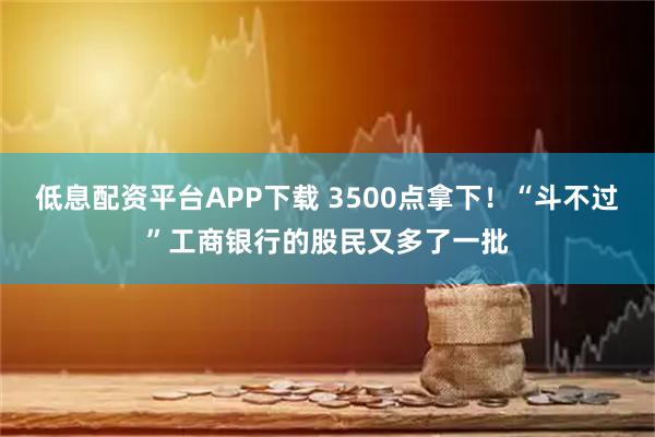 低息配资平台APP下载 3500点拿下！“斗不过”工商银行的股民又多了一批
