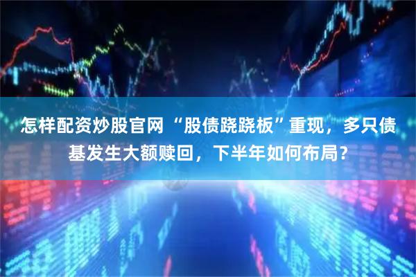 怎样配资炒股官网 “股债跷跷板”重现，多只债基发生大额赎回，下半年如何布局？