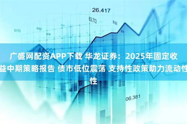 广盛网配资APP下载 华龙证券：2025年固定收益中期策略报告 债市低位震荡 支持性政策助力流动性