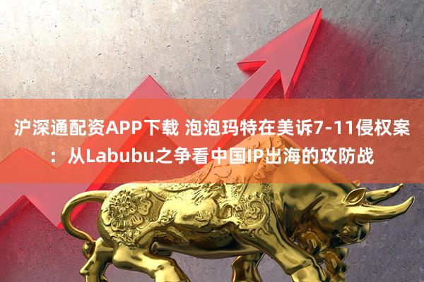 沪深通配资APP下载 泡泡玛特在美诉7-11侵权案：从Labubu之争看中国IP出海的攻防战