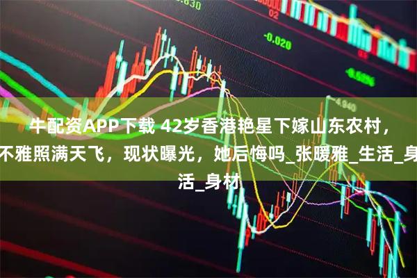牛配资APP下载 42岁香港艳星下嫁山东农村，曾不雅照满天飞，现状曝光，她后悔吗_张暖雅_生活_身材