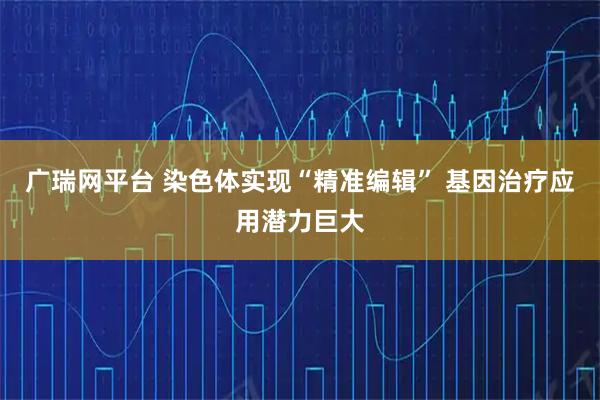 广瑞网平台 染色体实现“精准编辑” 基因治疗应用潜力巨大