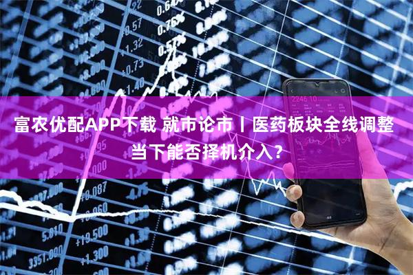 富农优配APP下载 就市论市丨医药板块全线调整 当下能否择机介入？