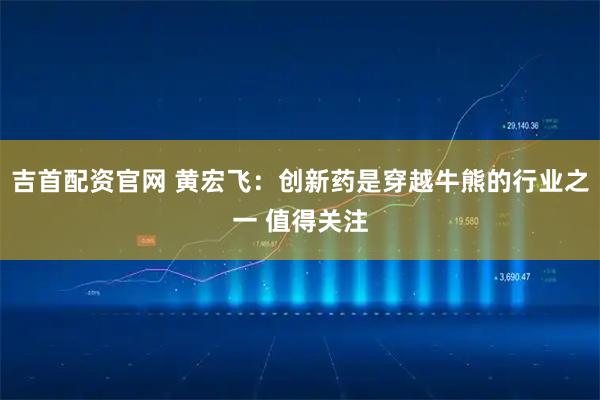 吉首配资官网 黄宏飞：创新药是穿越牛熊的行业之一 值得关注