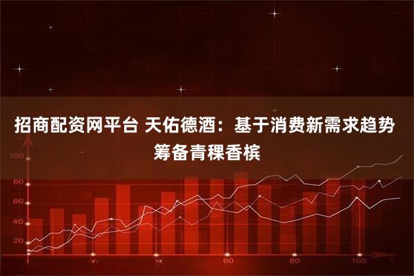 招商配资网平台 天佑德酒：基于消费新需求趋势 筹备青稞香槟