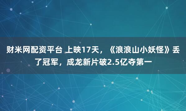 财米网配资平台 上映17天，《浪浪山小妖怪》丢了冠军，成龙新片破2.5亿夺第一