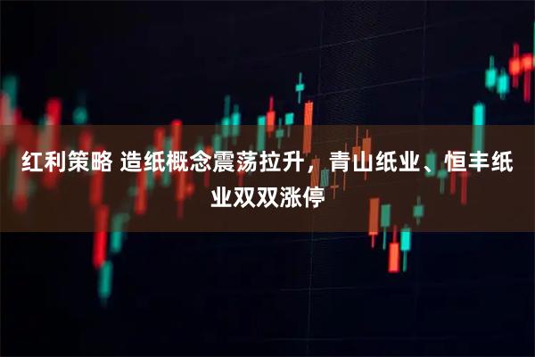 红利策略 造纸概念震荡拉升，青山纸业、恒丰纸业双双涨停