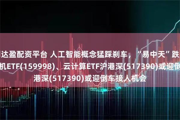 创达盈配资平台 人工智能概念猛踩刹车，“易中天”跌超10%，计算机ETF(159998)、云计算ETF沪港深(517390)或迎倒车接人机会