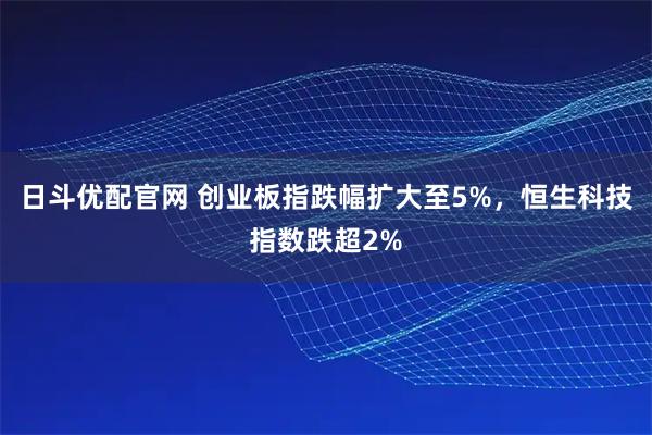 日斗优配官网 创业板指跌幅扩大至5%，恒生科技指数跌超2%