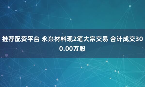 推荐配资平台 永兴材料现2笔大宗交易 合计成交300.00万股