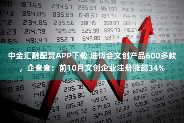 中金汇融配资APP下载 进博会文创产品600多款，企查查：前10月文创企业注册涨超34%
