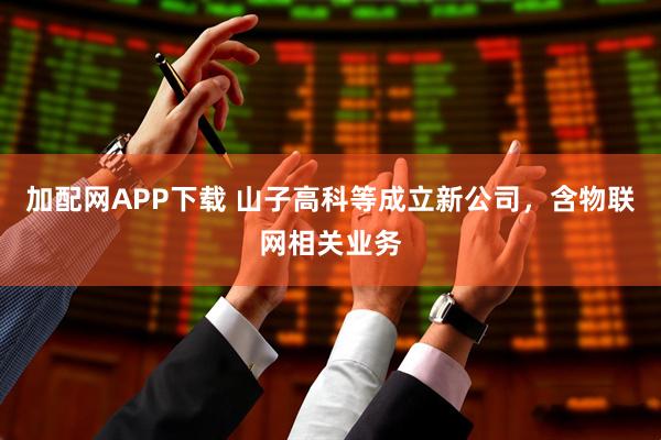 加配网APP下载 山子高科等成立新公司，含物联网相关业务