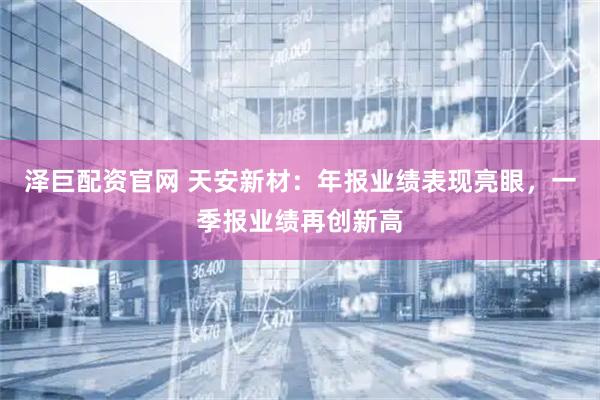 泽巨配资官网 天安新材：年报业绩表现亮眼，一季报业绩再创新高
